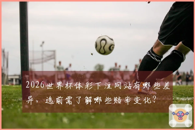 2026世界杯体彩下注网站有哪些差异，选前需了解哪些赔率变化？