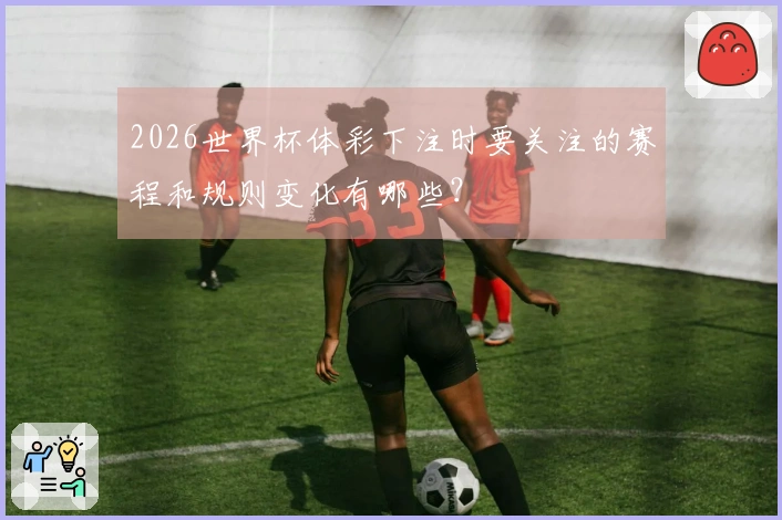2026世界杯体彩下注时要关注的赛程和规则变化有哪些？