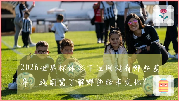2026世界杯体彩下注网站有哪些差异，选前需了解哪些赔率变化？
