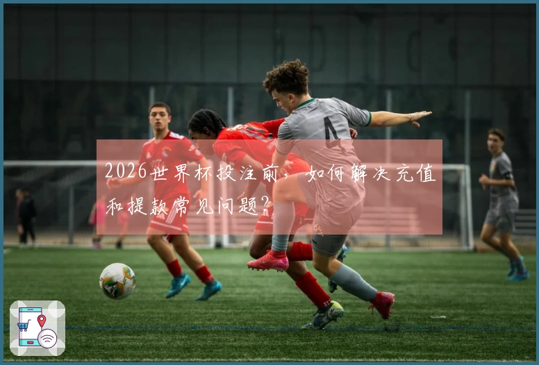 2026世界杯投注前,如何解决充值和提款常见问题?