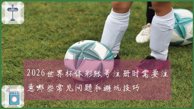 2026世界杯体彩账号注册时需要注意哪些常见问题和避坑技巧